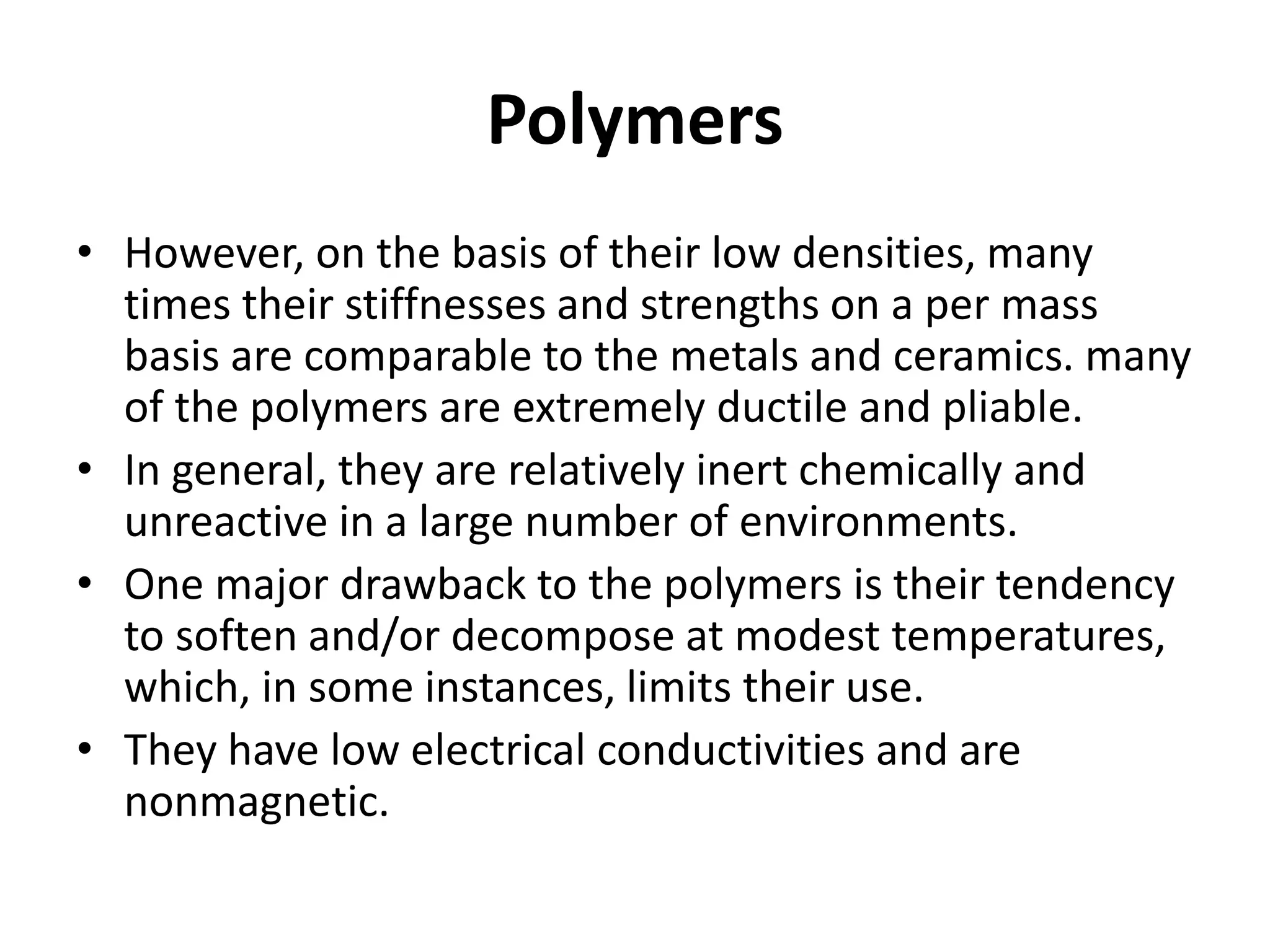 Polymers
• However, on the basis of their low densities, many
times their stiffnesses and strengths on a per mass
basis are comparable to the metals and ceramics. many
of the polymers are extremely ductile and pliable.
• In general, they are relatively inert chemically and
unreactive in a large number of environments.
• One major drawback to the polymers is their tendency
to soften and/or decompose at modest temperatures,
which, in some instances, limits their use.
• They have low electrical conductivities and are
nonmagnetic.
 