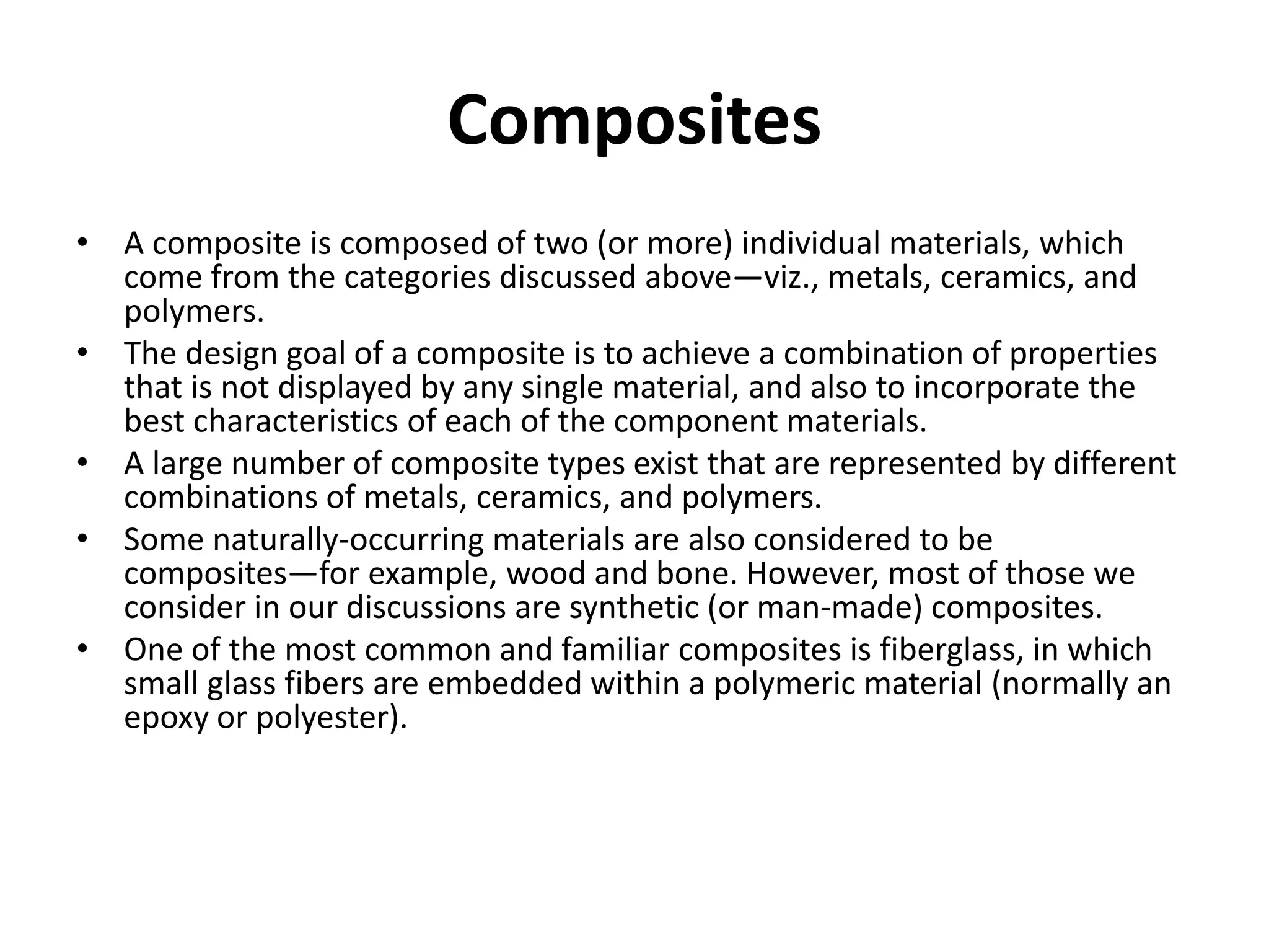 Composites
• A composite is composed of two (or more) individual materials, which
come from the categories discussed above—viz., metals, ceramics, and
polymers.
• The design goal of a composite is to achieve a combination of properties
that is not displayed by any single material, and also to incorporate the
best characteristics of each of the component materials.
• A large number of composite types exist that are represented by different
combinations of metals, ceramics, and polymers.
• Some naturally-occurring materials are also considered to be
composites—for example, wood and bone. However, most of those we
consider in our discussions are synthetic (or man-made) composites.
• One of the most common and familiar composites is fiberglass, in which
small glass fibers are embedded within a polymeric material (normally an
epoxy or polyester).
 