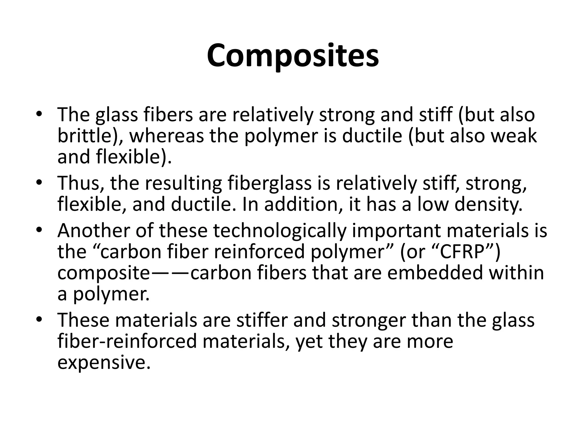 Composites
• The glass fibers are relatively strong and stiff (but also
brittle), whereas the polymer is ductile (but also weak
and flexible).
• Thus, the resulting fiberglass is relatively stiff, strong,
flexible, and ductile. In addition, it has a low density.
• Another of these technologically important materials is
the “carbon fiber reinforced polymer” (or “CFRP”)
composite——carbon fibers that are embedded within
a polymer.
• These materials are stiffer and stronger than the glass
fiber-reinforced materials, yet they are more
expensive.
 