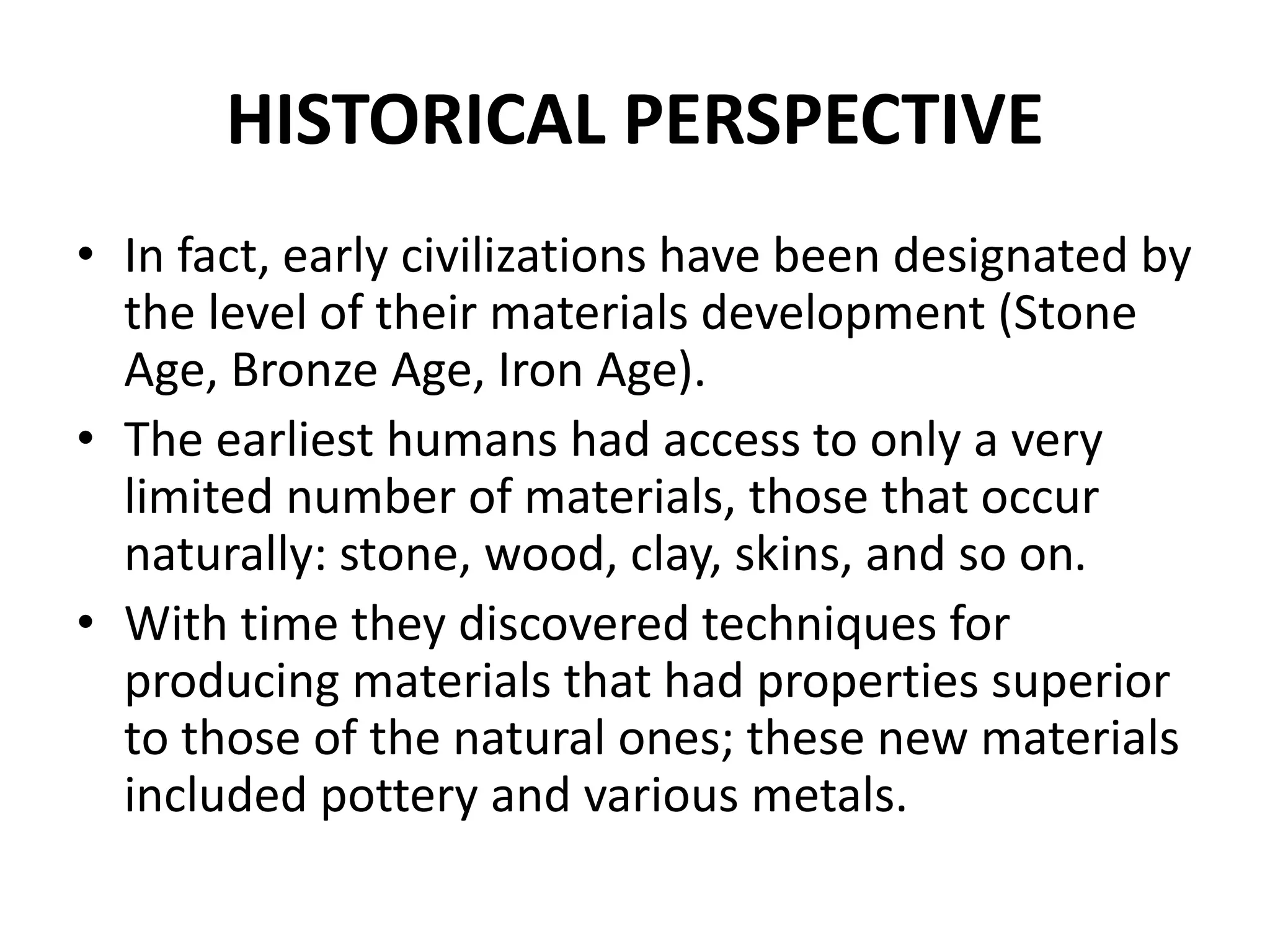 HISTORICAL PERSPECTIVE
• In fact, early civilizations have been designated by
the level of their materials development (Stone
Age, Bronze Age, Iron Age).
• The earliest humans had access to only a very
limited number of materials, those that occur
naturally: stone, wood, clay, skins, and so on.
• With time they discovered techniques for
producing materials that had properties superior
to those of the natural ones; these new materials
included pottery and various metals.
 