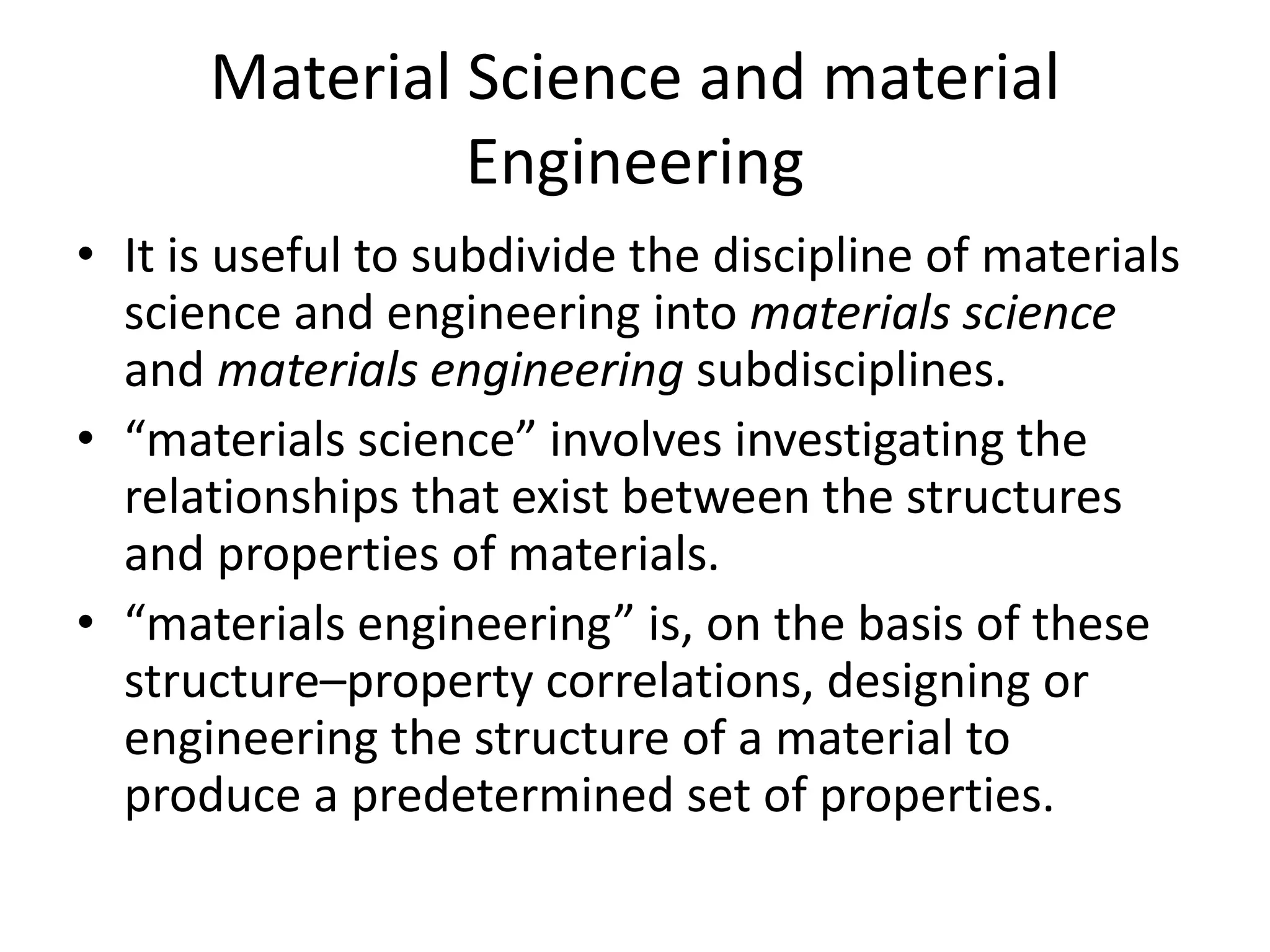 Material Science and material
Engineering
• It is useful to subdivide the discipline of materials
science and engineering into materials science
and materials engineering subdisciplines.
• “materials science” involves investigating the
relationships that exist between the structures
and properties of materials.
• “materials engineering” is, on the basis of these
structure–property correlations, designing or
engineering the structure of a material to
produce a predetermined set of properties.
 