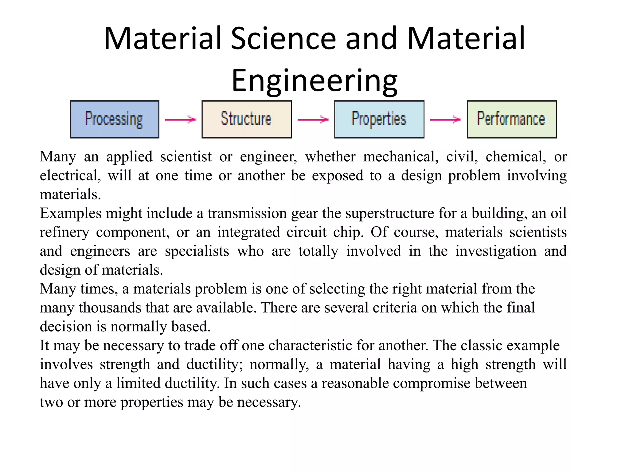 Material Science and Material
Engineering
Many an applied scientist or engineer, whether mechanical, civil, chemical, or
electrical, will at one time or another be exposed to a design problem involving
materials.
Examples might include a transmission gear the superstructure for a building, an oil
refinery component, or an integrated circuit chip. Of course, materials scientists
and engineers are specialists who are totally involved in the investigation and
design of materials.
Many times, a materials problem is one of selecting the right material from the
many thousands that are available. There are several criteria on which the final
decision is normally based.
It may be necessary to trade off one characteristic for another. The classic example
involves strength and ductility; normally, a material having a high strength will
have only a limited ductility. In such cases a reasonable compromise between
two or more properties may be necessary.
 