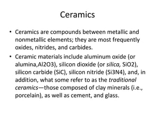 Ceramics
• Ceramics are compounds between metallic and
nonmetallic elements; they are most frequently
oxides, nitrides, and carbides.
• Ceramic materials include aluminum oxide (or
alumina,Al2O3), silicon dioxide (or silica, SiO2),
silicon carbide (SiC), silicon nitride (Si3N4), and, in
addition, what some refer to as the traditional
ceramics—those composed of clay minerals (i.e.,
porcelain), as well as cement, and glass.
 