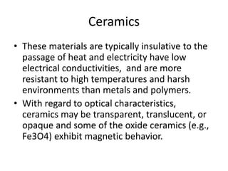 Ceramics
• These materials are typically insulative to the
passage of heat and electricity have low
electrical conductivities, and are more
resistant to high temperatures and harsh
environments than metals and polymers.
• With regard to optical characteristics,
ceramics may be transparent, translucent, or
opaque and some of the oxide ceramics (e.g.,
Fe3O4) exhibit magnetic behavior.
 