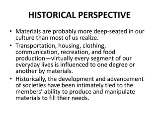 HISTORICAL PERSPECTIVE
• Materials are probably more deep-seated in our
culture than most of us realize.
• Transportation, housing, clothing,
communication, recreation, and food
production—virtually every segment of our
everyday lives is influenced to one degree or
another by materials.
• Historically, the development and advancement
of societies have been intimately tied to the
members’ ability to produce and manipulate
materials to fill their needs.
 