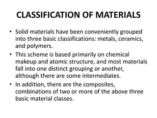 CLASSIFICATION OF MATERIALS
• Solid materials have been conveniently grouped
into three basic classifications: metals, ceramics,
and polymers.
• This scheme is based primarily on chemical
makeup and atomic structure, and most materials
fall into one distinct grouping or another,
although there are some intermediates.
• In addition, there are the composites,
combinations of two or more of the above three
basic material classes.
 