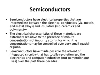 Semiconductors
• Semiconductors have electrical properties that are
intermediate between the electrical conductors (viz. metals
and metal alloys) and insulators (viz. ceramics and
polymers)—
• The electrical characteristics of these materials are
extremely sensitive to the presence of minute
concentrations of impurity atoms, for which the
concentrations may be controlled over very small spatial
regions.
• Semiconductors have made possible the advent of
integrated circuitry that has totally revolutionized the
electronics and computer industries (not to mention our
lives) over the past three decades.
 