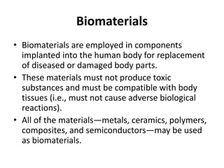 Biomaterials
• Biomaterials are employed in components
implanted into the human body for replacement
of diseased or damaged body parts.
• These materials must not produce toxic
substances and must be compatible with body
tissues (i.e., must not cause adverse biological
reactions).
• All of the materials—metals, ceramics, polymers,
composites, and semiconductors—may be used
as biomaterials.
 
