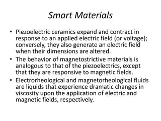 Smart Materials
• Piezoelectric ceramics expand and contract in
response to an applied electric field (or voltage);
conversely, they also generate an electric field
when their dimensions are altered.
• The behavior of magnetostrictive materials is
analogous to that of the piezoelectrics, except
that they are responsive to magnetic fields.
• Electrorheological and magnetorheological fluids
are liquids that experience dramatic changes in
viscosity upon the application of electric and
magnetic fields, respectively.
 
