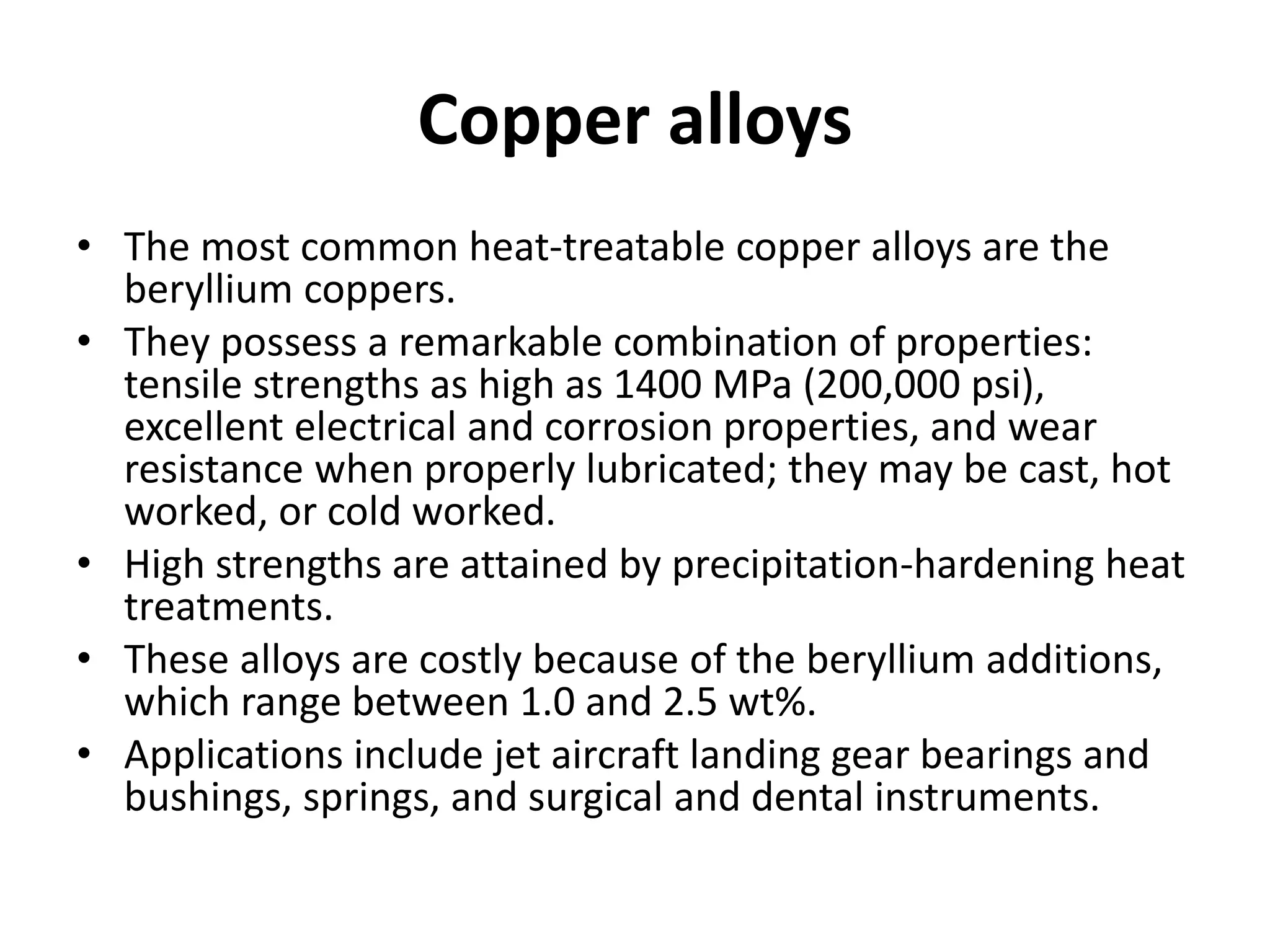 Copper alloys
• The most common heat-treatable copper alloys are the
beryllium coppers.
• They possess a remarkable combination of properties:
tensile strengths as high as 1400 MPa (200,000 psi),
excellent electrical and corrosion properties, and wear
resistance when properly lubricated; they may be cast, hot
worked, or cold worked.
• High strengths are attained by precipitation-hardening heat
treatments.
• These alloys are costly because of the beryllium additions,
which range between 1.0 and 2.5 wt%.
• Applications include jet aircraft landing gear bearings and
bushings, springs, and surgical and dental instruments.
 
