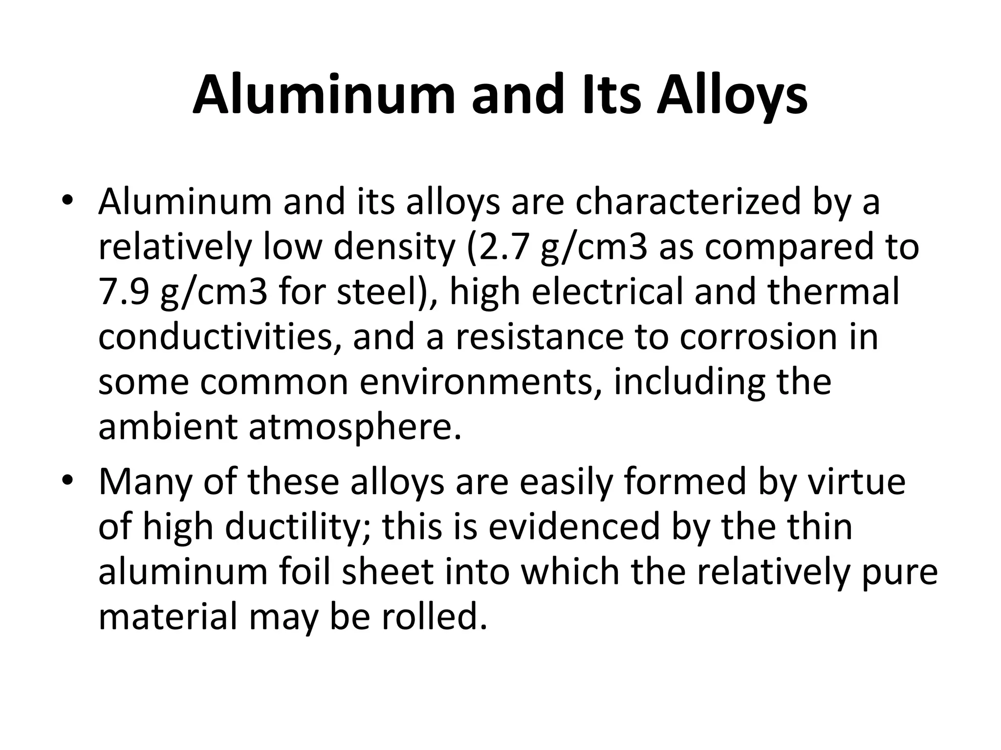Aluminum and Its Alloys
• Aluminum and its alloys are characterized by a
relatively low density (2.7 g/cm3 as compared to
7.9 g/cm3 for steel), high electrical and thermal
conductivities, and a resistance to corrosion in
some common environments, including the
ambient atmosphere.
• Many of these alloys are easily formed by virtue
of high ductility; this is evidenced by the thin
aluminum foil sheet into which the relatively pure
material may be rolled.
 
