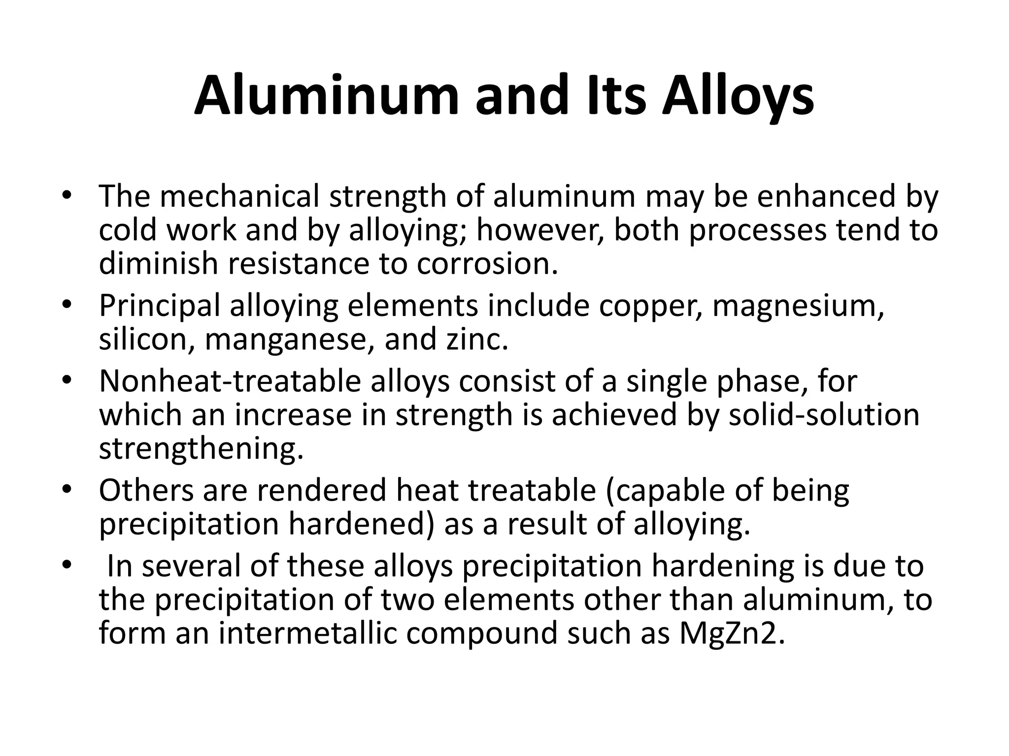 Aluminum and Its Alloys
• The mechanical strength of aluminum may be enhanced by
cold work and by alloying; however, both processes tend to
diminish resistance to corrosion.
• Principal alloying elements include copper, magnesium,
silicon, manganese, and zinc.
• Nonheat-treatable alloys consist of a single phase, for
which an increase in strength is achieved by solid-solution
strengthening.
• Others are rendered heat treatable (capable of being
precipitation hardened) as a result of alloying.
• In several of these alloys precipitation hardening is due to
the precipitation of two elements other than aluminum, to
form an intermetallic compound such as MgZn2.
 