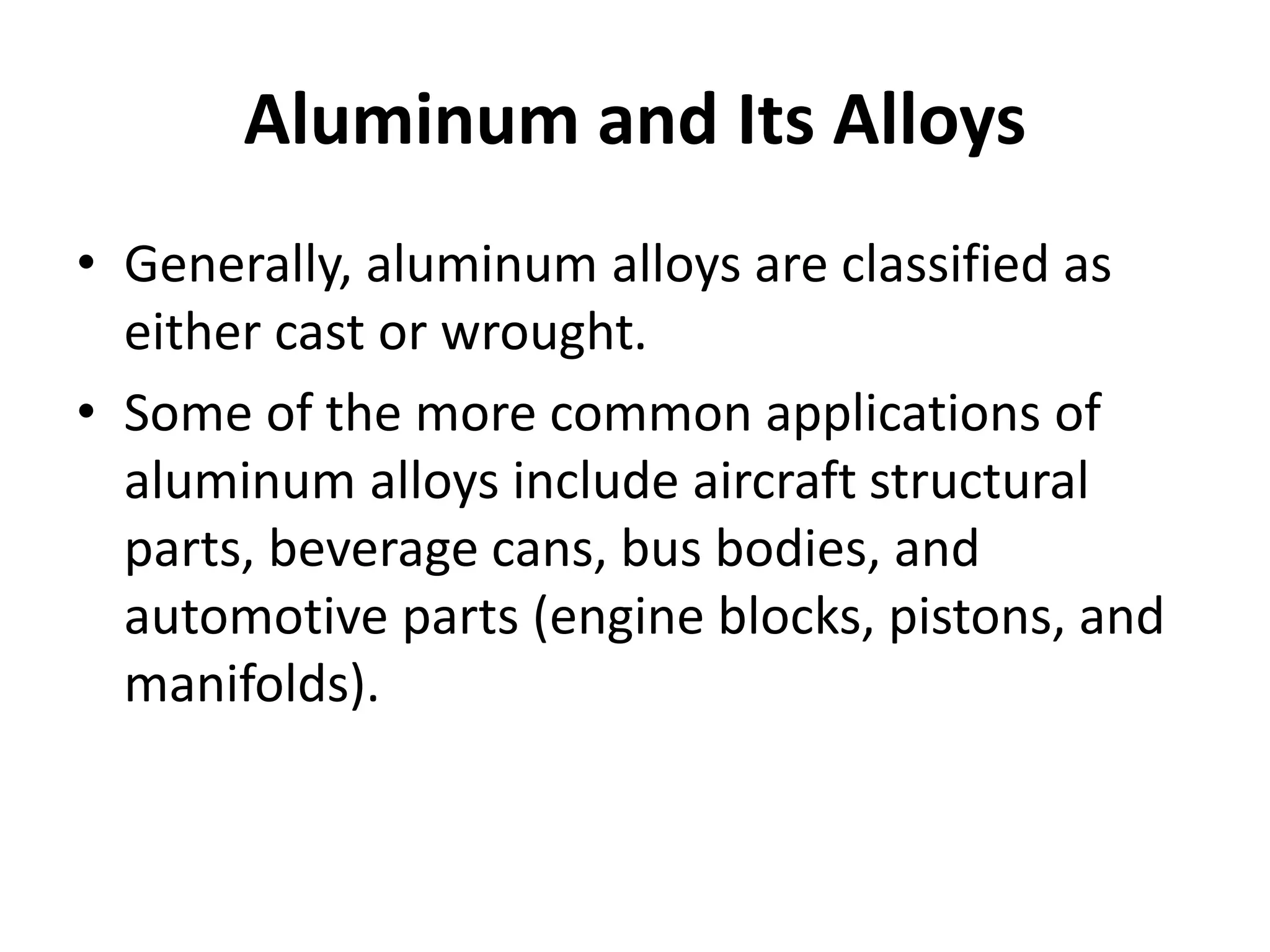 Aluminum and Its Alloys
• Generally, aluminum alloys are classified as
either cast or wrought.
• Some of the more common applications of
aluminum alloys include aircraft structural
parts, beverage cans, bus bodies, and
automotive parts (engine blocks, pistons, and
manifolds).
 