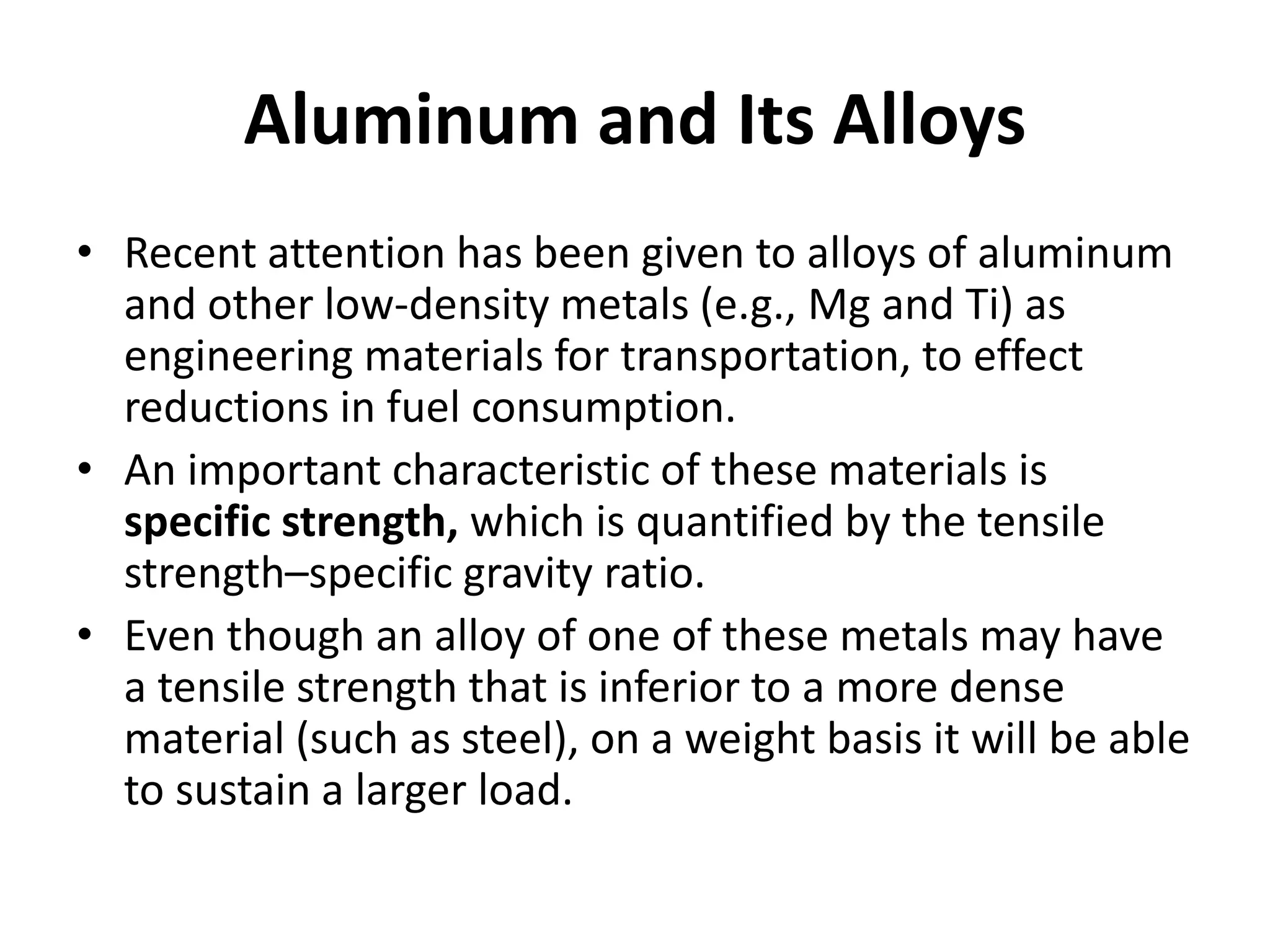 Aluminum and Its Alloys
• Recent attention has been given to alloys of aluminum
and other low-density metals (e.g., Mg and Ti) as
engineering materials for transportation, to effect
reductions in fuel consumption.
• An important characteristic of these materials is
specific strength, which is quantified by the tensile
strength–specific gravity ratio.
• Even though an alloy of one of these metals may have
a tensile strength that is inferior to a more dense
material (such as steel), on a weight basis it will be able
to sustain a larger load.
 