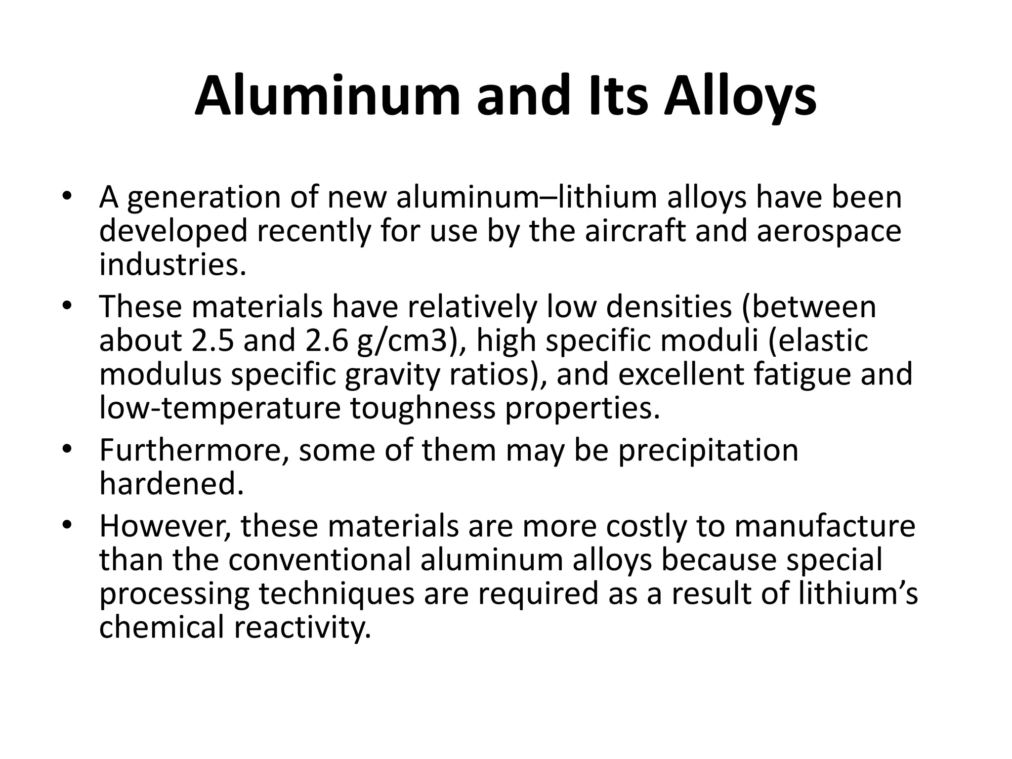 Aluminum and Its Alloys
• A generation of new aluminum–lithium alloys have been
developed recently for use by the aircraft and aerospace
industries.
• These materials have relatively low densities (between
about 2.5 and 2.6 g/cm3), high specific moduli (elastic
modulus specific gravity ratios), and excellent fatigue and
low-temperature toughness properties.
• Furthermore, some of them may be precipitation
hardened.
• However, these materials are more costly to manufacture
than the conventional aluminum alloys because special
processing techniques are required as a result of lithium’s
chemical reactivity.
 