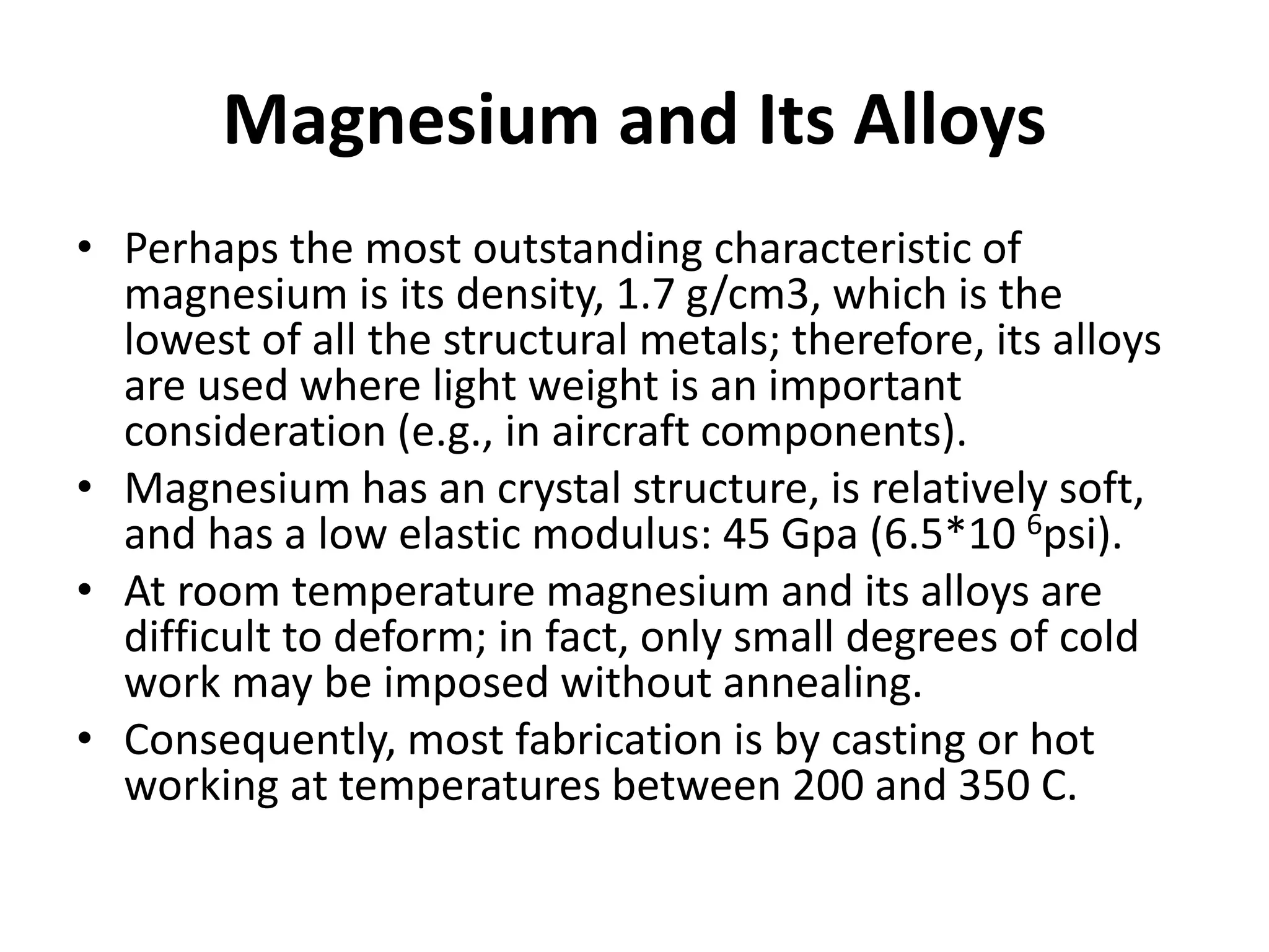 Magnesium and Its Alloys
• Perhaps the most outstanding characteristic of
magnesium is its density, 1.7 g/cm3, which is the
lowest of all the structural metals; therefore, its alloys
are used where light weight is an important
consideration (e.g., in aircraft components).
• Magnesium has an crystal structure, is relatively soft,
and has a low elastic modulus: 45 Gpa (6.5*10 6psi).
• At room temperature magnesium and its alloys are
difficult to deform; in fact, only small degrees of cold
work may be imposed without annealing.
• Consequently, most fabrication is by casting or hot
working at temperatures between 200 and 350 C.
 