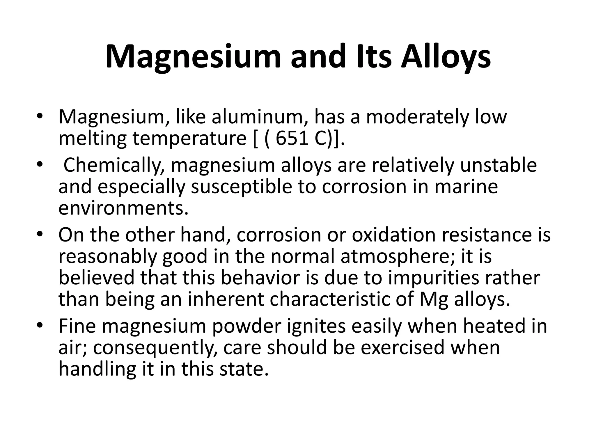 Magnesium and Its Alloys
• Magnesium, like aluminum, has a moderately low
melting temperature [ ( 651 C)].
• Chemically, magnesium alloys are relatively unstable
and especially susceptible to corrosion in marine
environments.
• On the other hand, corrosion or oxidation resistance is
reasonably good in the normal atmosphere; it is
believed that this behavior is due to impurities rather
than being an inherent characteristic of Mg alloys.
• Fine magnesium powder ignites easily when heated in
air; consequently, care should be exercised when
handling it in this state.
 