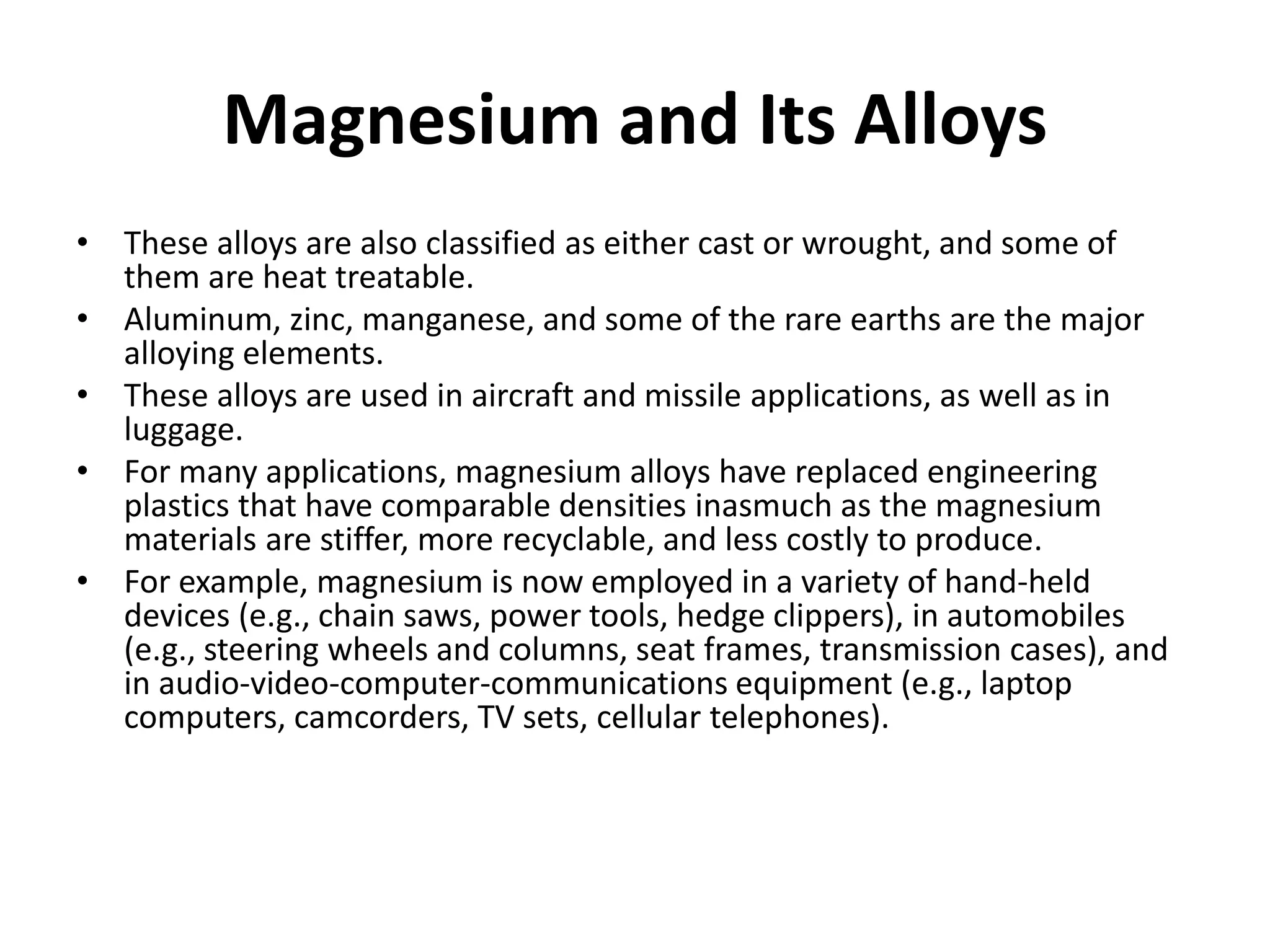 Magnesium and Its Alloys
• These alloys are also classified as either cast or wrought, and some of
them are heat treatable.
• Aluminum, zinc, manganese, and some of the rare earths are the major
alloying elements.
• These alloys are used in aircraft and missile applications, as well as in
luggage.
• For many applications, magnesium alloys have replaced engineering
plastics that have comparable densities inasmuch as the magnesium
materials are stiffer, more recyclable, and less costly to produce.
• For example, magnesium is now employed in a variety of hand-held
devices (e.g., chain saws, power tools, hedge clippers), in automobiles
(e.g., steering wheels and columns, seat frames, transmission cases), and
in audio-video-computer-communications equipment (e.g., laptop
computers, camcorders, TV sets, cellular telephones).
 