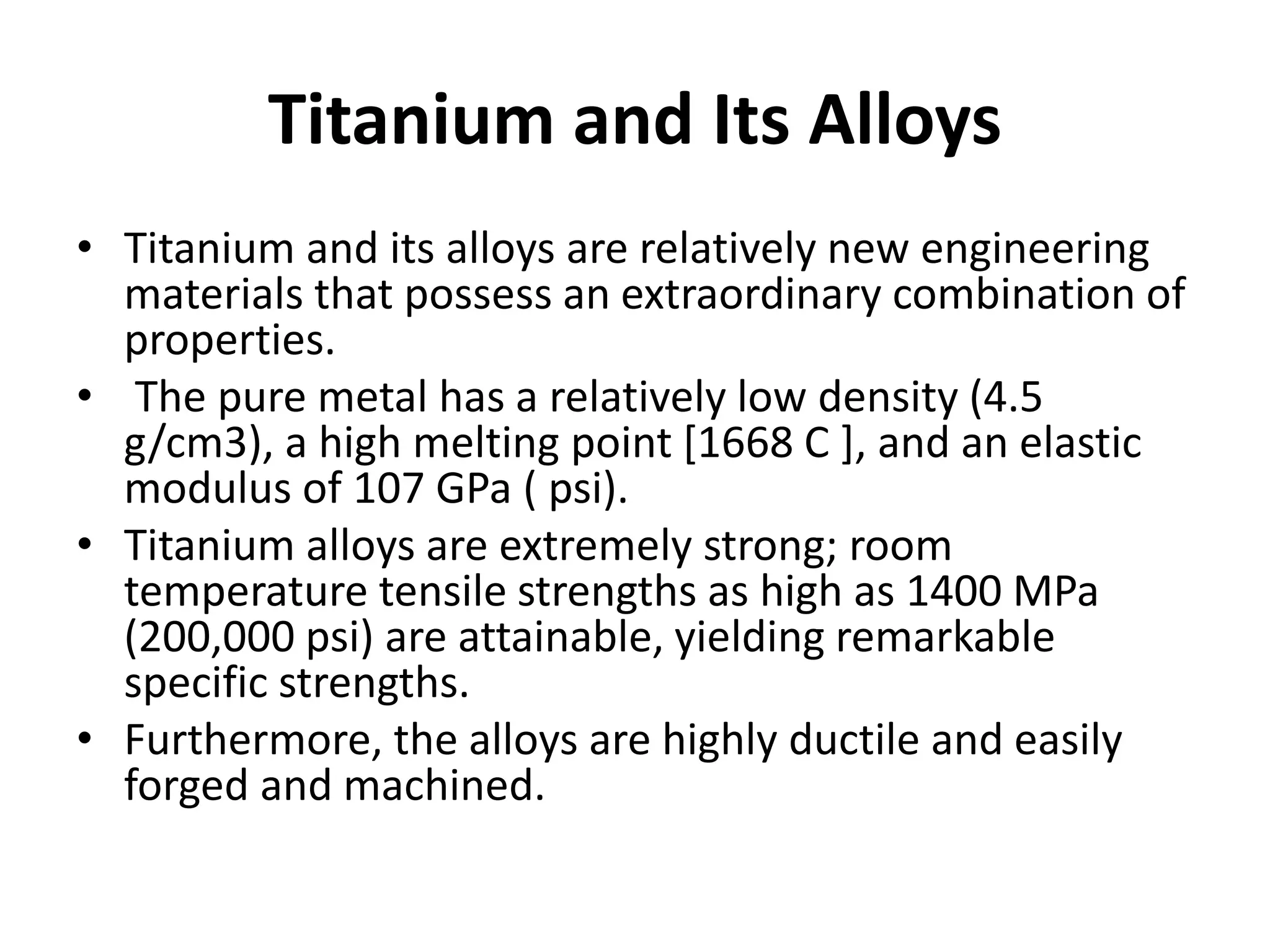 Titanium and Its Alloys
• Titanium and its alloys are relatively new engineering
materials that possess an extraordinary combination of
properties.
• The pure metal has a relatively low density (4.5
g/cm3), a high melting point [1668 C ], and an elastic
modulus of 107 GPa ( psi).
• Titanium alloys are extremely strong; room
temperature tensile strengths as high as 1400 MPa
(200,000 psi) are attainable, yielding remarkable
specific strengths.
• Furthermore, the alloys are highly ductile and easily
forged and machined.
 