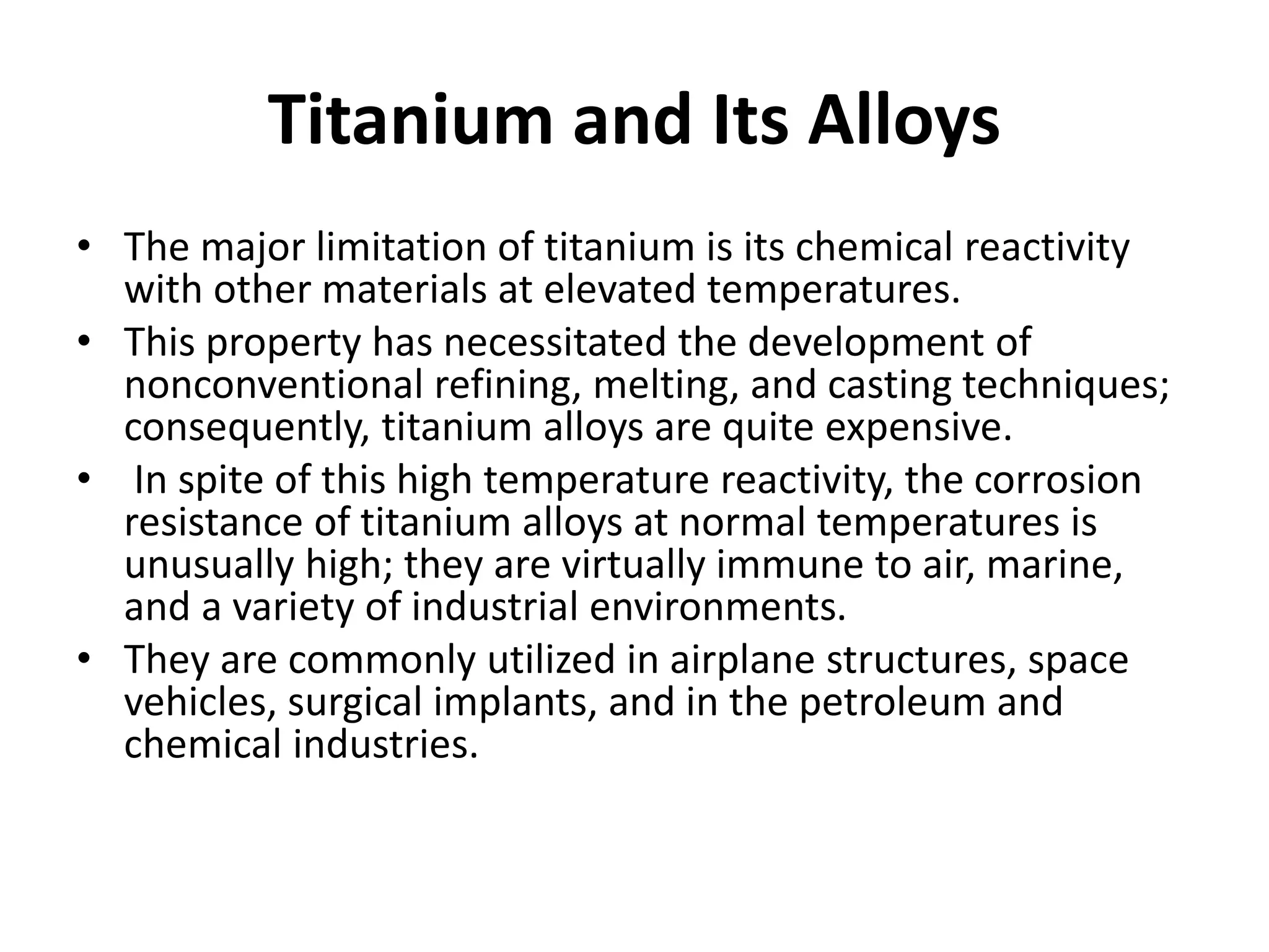 Titanium and Its Alloys
• The major limitation of titanium is its chemical reactivity
with other materials at elevated temperatures.
• This property has necessitated the development of
nonconventional refining, melting, and casting techniques;
consequently, titanium alloys are quite expensive.
• In spite of this high temperature reactivity, the corrosion
resistance of titanium alloys at normal temperatures is
unusually high; they are virtually immune to air, marine,
and a variety of industrial environments.
• They are commonly utilized in airplane structures, space
vehicles, surgical implants, and in the petroleum and
chemical industries.
 