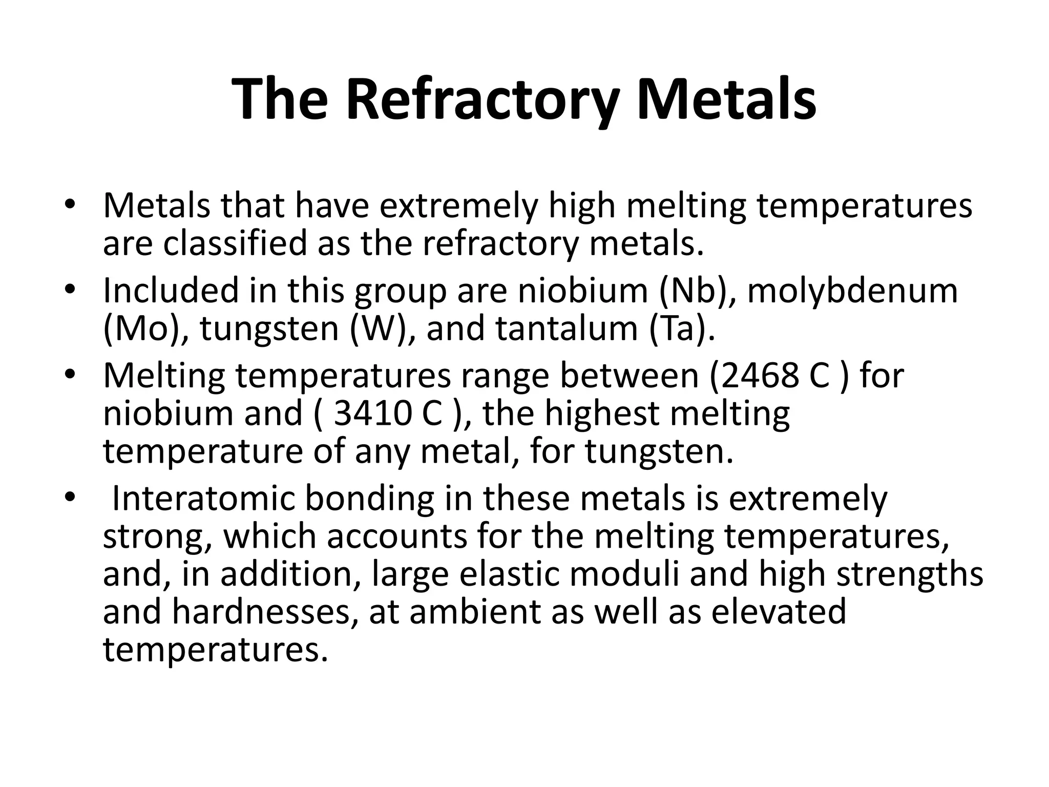 The Refractory Metals
• Metals that have extremely high melting temperatures
are classified as the refractory metals.
• Included in this group are niobium (Nb), molybdenum
(Mo), tungsten (W), and tantalum (Ta).
• Melting temperatures range between (2468 C ) for
niobium and ( 3410 C ), the highest melting
temperature of any metal, for tungsten.
• Interatomic bonding in these metals is extremely
strong, which accounts for the melting temperatures,
and, in addition, large elastic moduli and high strengths
and hardnesses, at ambient as well as elevated
temperatures.
 