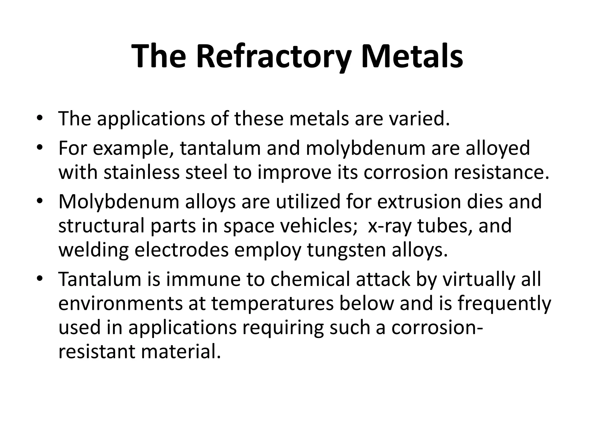 The Refractory Metals
• The applications of these metals are varied.
• For example, tantalum and molybdenum are alloyed
with stainless steel to improve its corrosion resistance.
• Molybdenum alloys are utilized for extrusion dies and
structural parts in space vehicles; x-ray tubes, and
welding electrodes employ tungsten alloys.
• Tantalum is immune to chemical attack by virtually all
environments at temperatures below and is frequently
used in applications requiring such a corrosion-
resistant material.
 