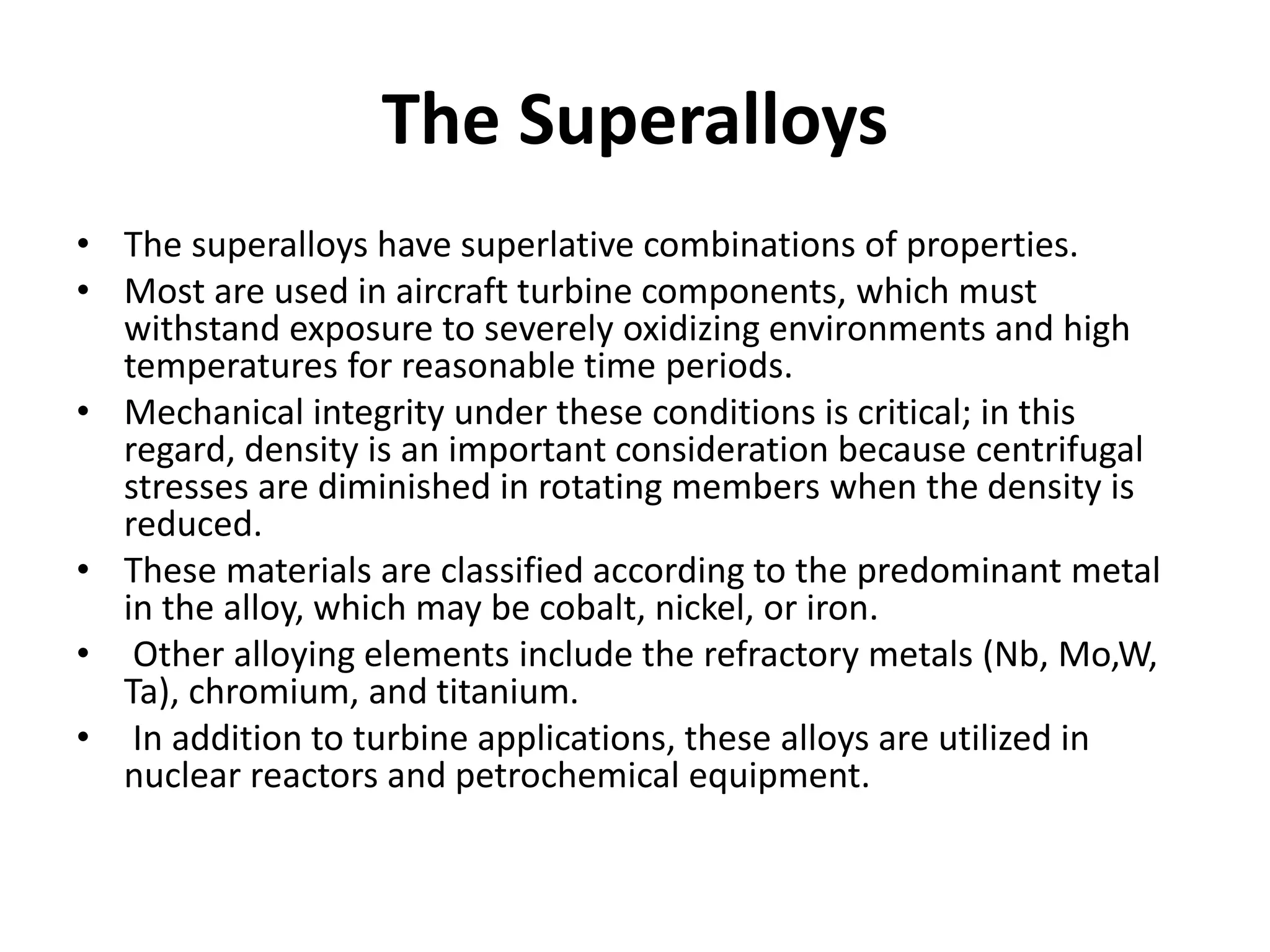 The Superalloys
• The superalloys have superlative combinations of properties.
• Most are used in aircraft turbine components, which must
withstand exposure to severely oxidizing environments and high
temperatures for reasonable time periods.
• Mechanical integrity under these conditions is critical; in this
regard, density is an important consideration because centrifugal
stresses are diminished in rotating members when the density is
reduced.
• These materials are classified according to the predominant metal
in the alloy, which may be cobalt, nickel, or iron.
• Other alloying elements include the refractory metals (Nb, Mo,W,
Ta), chromium, and titanium.
• In addition to turbine applications, these alloys are utilized in
nuclear reactors and petrochemical equipment.
 