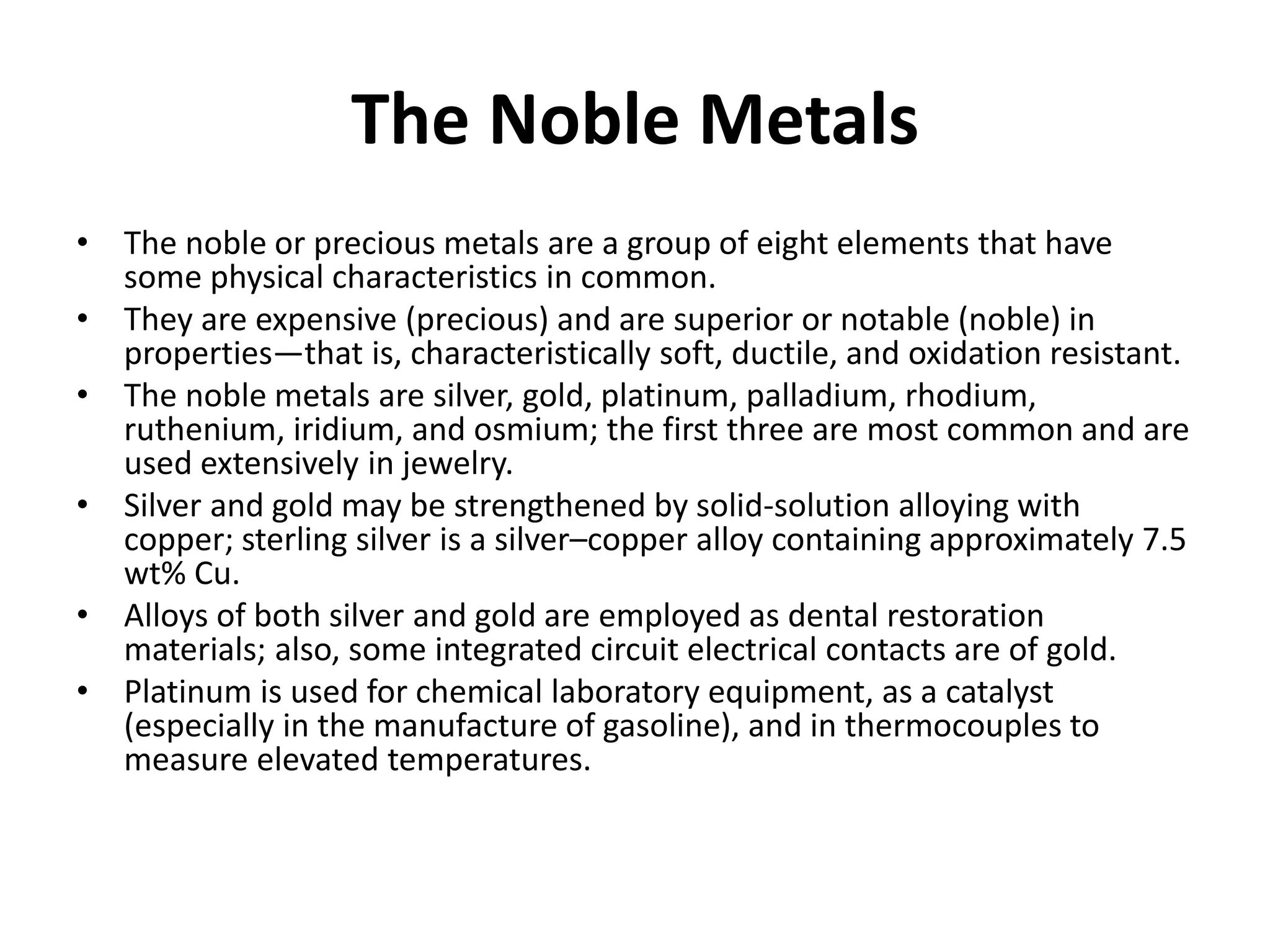 The Noble Metals
• The noble or precious metals are a group of eight elements that have
some physical characteristics in common.
• They are expensive (precious) and are superior or notable (noble) in
properties—that is, characteristically soft, ductile, and oxidation resistant.
• The noble metals are silver, gold, platinum, palladium, rhodium,
ruthenium, iridium, and osmium; the first three are most common and are
used extensively in jewelry.
• Silver and gold may be strengthened by solid-solution alloying with
copper; sterling silver is a silver–copper alloy containing approximately 7.5
wt% Cu.
• Alloys of both silver and gold are employed as dental restoration
materials; also, some integrated circuit electrical contacts are of gold.
• Platinum is used for chemical laboratory equipment, as a catalyst
(especially in the manufacture of gasoline), and in thermocouples to
measure elevated temperatures.
 