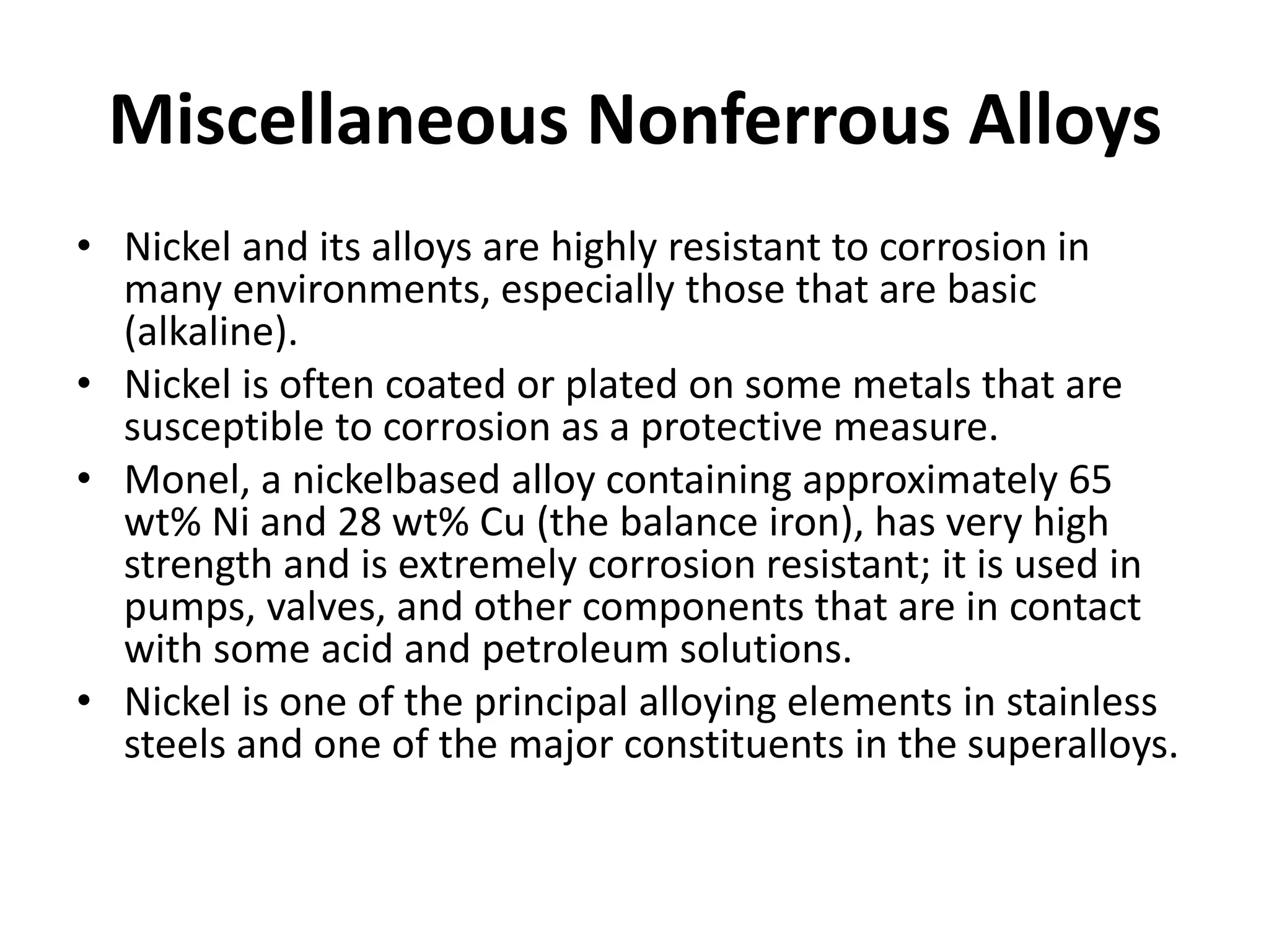 Miscellaneous Nonferrous Alloys
• Nickel and its alloys are highly resistant to corrosion in
many environments, especially those that are basic
(alkaline).
• Nickel is often coated or plated on some metals that are
susceptible to corrosion as a protective measure.
• Monel, a nickelbased alloy containing approximately 65
wt% Ni and 28 wt% Cu (the balance iron), has very high
strength and is extremely corrosion resistant; it is used in
pumps, valves, and other components that are in contact
with some acid and petroleum solutions.
• Nickel is one of the principal alloying elements in stainless
steels and one of the major constituents in the superalloys.
 
