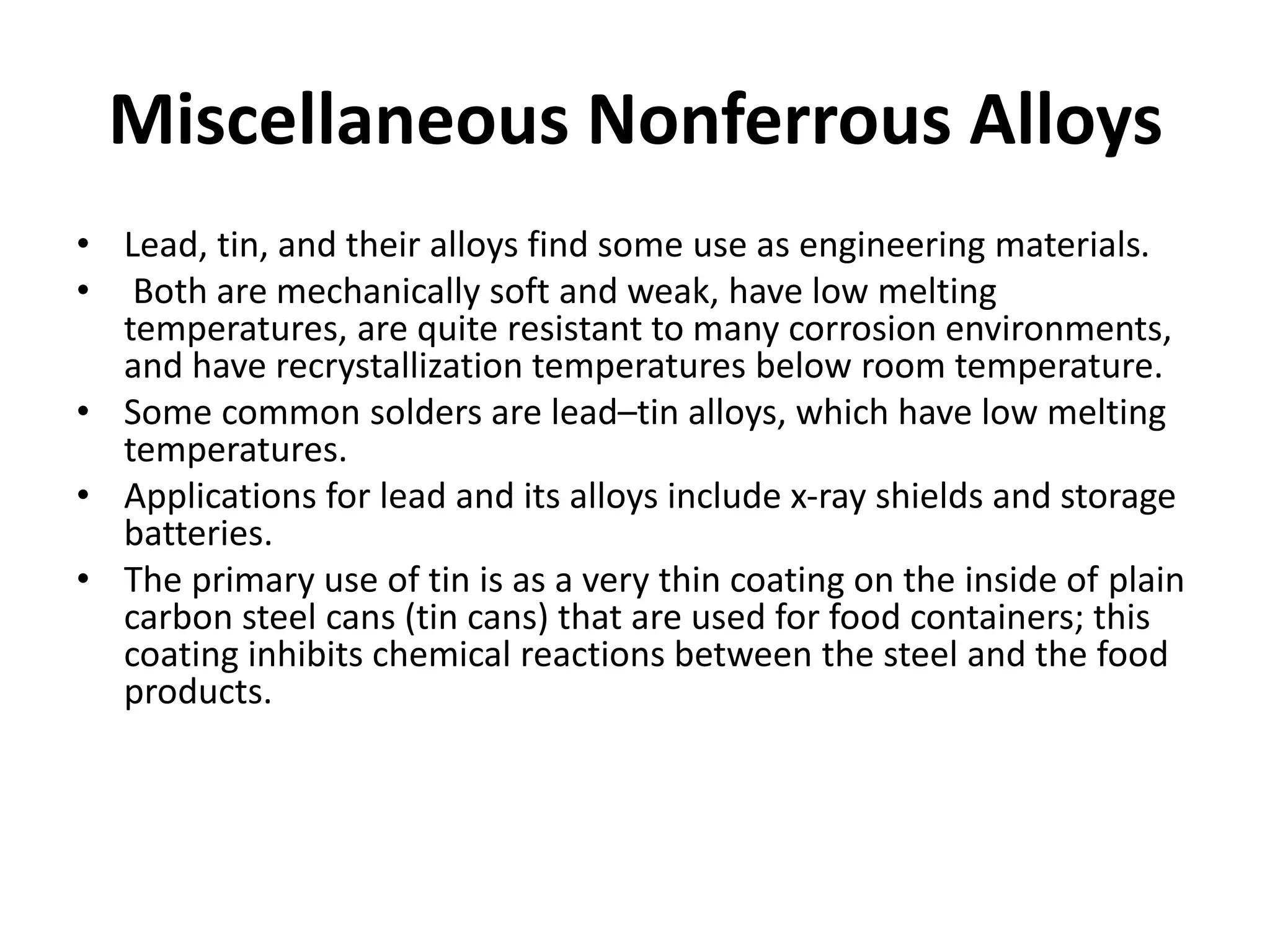 Miscellaneous Nonferrous Alloys
• Lead, tin, and their alloys find some use as engineering materials.
• Both are mechanically soft and weak, have low melting
temperatures, are quite resistant to many corrosion environments,
and have recrystallization temperatures below room temperature.
• Some common solders are lead–tin alloys, which have low melting
temperatures.
• Applications for lead and its alloys include x-ray shields and storage
batteries.
• The primary use of tin is as a very thin coating on the inside of plain
carbon steel cans (tin cans) that are used for food containers; this
coating inhibits chemical reactions between the steel and the food
products.
 