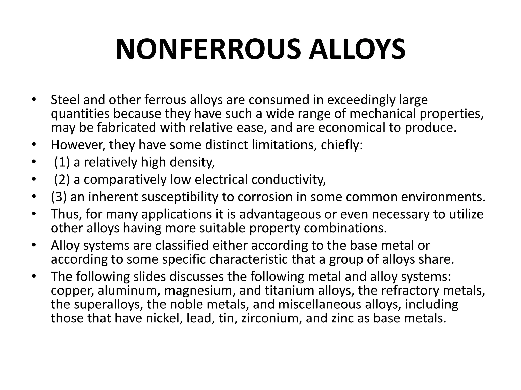 NONFERROUS ALLOYS
• Steel and other ferrous alloys are consumed in exceedingly large
quantities because they have such a wide range of mechanical properties,
may be fabricated with relative ease, and are economical to produce.
• However, they have some distinct limitations, chiefly:
• (1) a relatively high density,
• (2) a comparatively low electrical conductivity,
• (3) an inherent susceptibility to corrosion in some common environments.
• Thus, for many applications it is advantageous or even necessary to utilize
other alloys having more suitable property combinations.
• Alloy systems are classified either according to the base metal or
according to some specific characteristic that a group of alloys share.
• The following slides discusses the following metal and alloy systems:
copper, aluminum, magnesium, and titanium alloys, the refractory metals,
the superalloys, the noble metals, and miscellaneous alloys, including
those that have nickel, lead, tin, zirconium, and zinc as base metals.
 