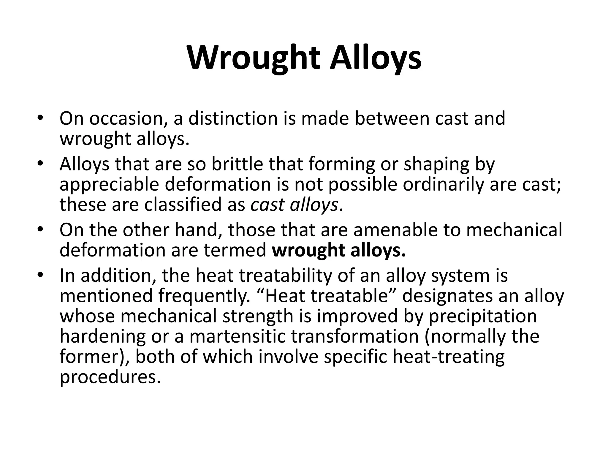 Wrought Alloys
• On occasion, a distinction is made between cast and
wrought alloys.
• Alloys that are so brittle that forming or shaping by
appreciable deformation is not possible ordinarily are cast;
these are classified as cast alloys.
• On the other hand, those that are amenable to mechanical
deformation are termed wrought alloys.
• In addition, the heat treatability of an alloy system is
mentioned frequently. “Heat treatable” designates an alloy
whose mechanical strength is improved by precipitation
hardening or a martensitic transformation (normally the
former), both of which involve specific heat-treating
procedures.
 