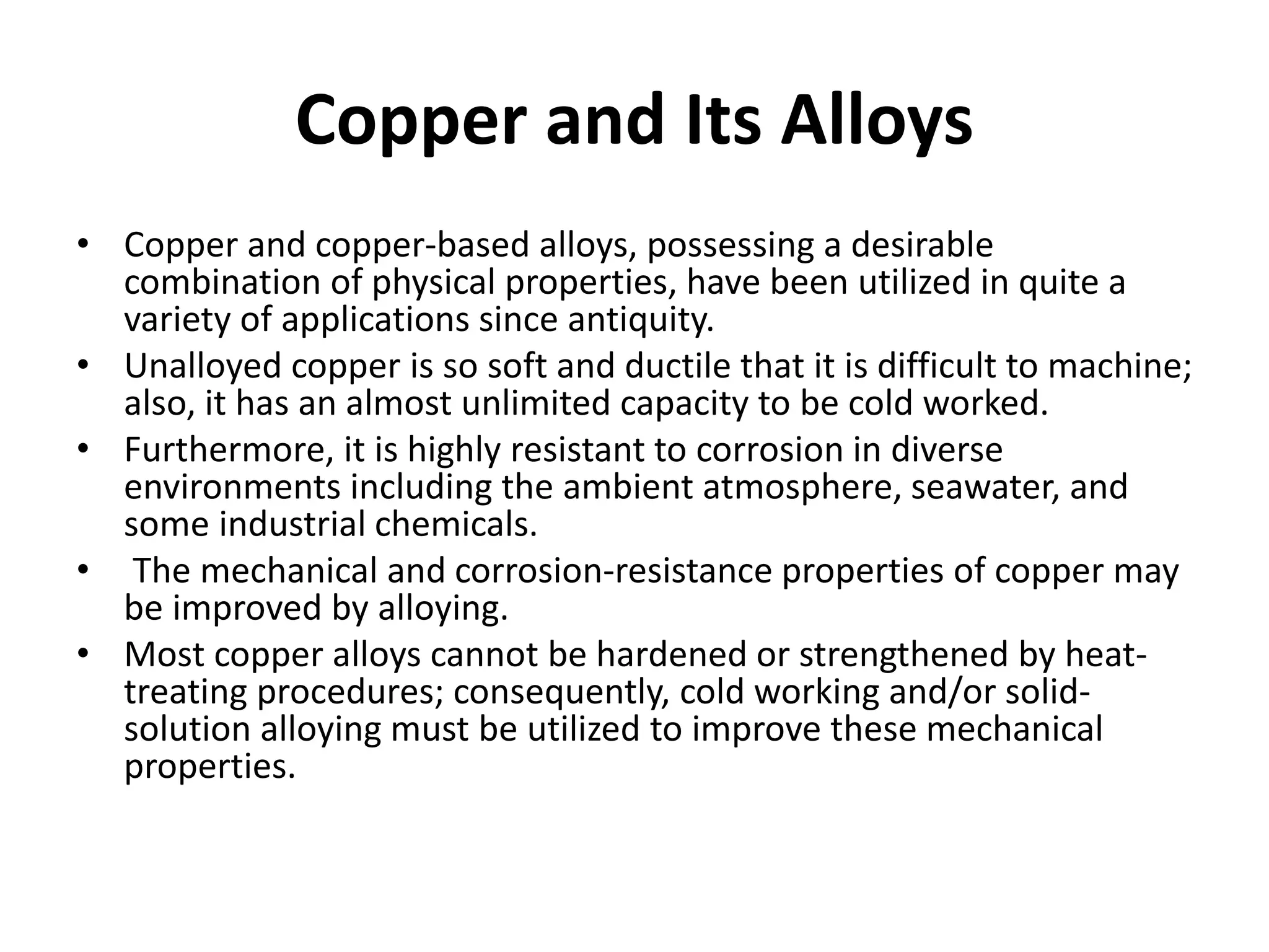 Copper and Its Alloys
• Copper and copper-based alloys, possessing a desirable
combination of physical properties, have been utilized in quite a
variety of applications since antiquity.
• Unalloyed copper is so soft and ductile that it is difficult to machine;
also, it has an almost unlimited capacity to be cold worked.
• Furthermore, it is highly resistant to corrosion in diverse
environments including the ambient atmosphere, seawater, and
some industrial chemicals.
• The mechanical and corrosion-resistance properties of copper may
be improved by alloying.
• Most copper alloys cannot be hardened or strengthened by heat-
treating procedures; consequently, cold working and/or solid-
solution alloying must be utilized to improve these mechanical
properties.
 