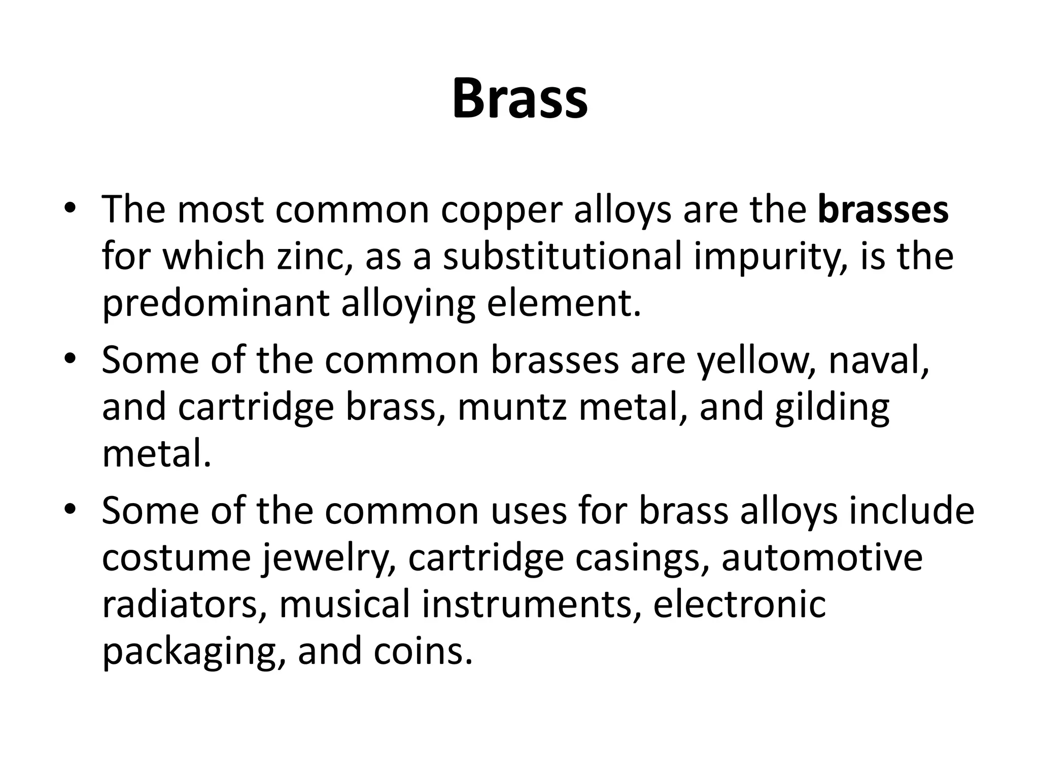 Brass
• The most common copper alloys are the brasses
for which zinc, as a substitutional impurity, is the
predominant alloying element.
• Some of the common brasses are yellow, naval,
and cartridge brass, muntz metal, and gilding
metal.
• Some of the common uses for brass alloys include
costume jewelry, cartridge casings, automotive
radiators, musical instruments, electronic
packaging, and coins.
 