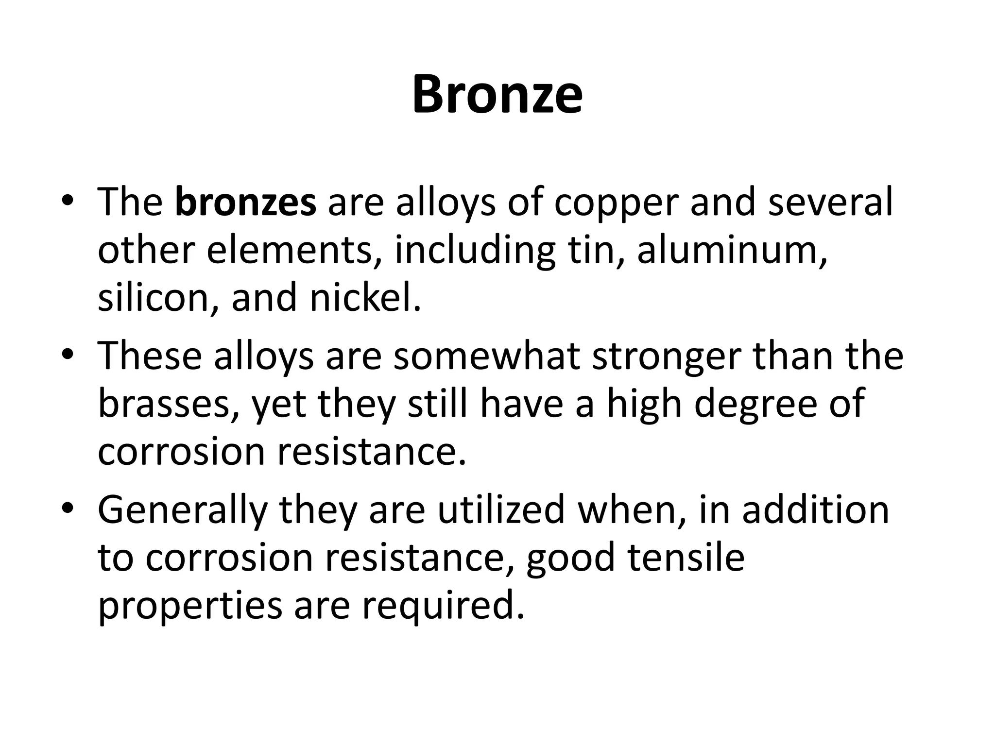 Bronze
• The bronzes are alloys of copper and several
other elements, including tin, aluminum,
silicon, and nickel.
• These alloys are somewhat stronger than the
brasses, yet they still have a high degree of
corrosion resistance.
• Generally they are utilized when, in addition
to corrosion resistance, good tensile
properties are required.
 