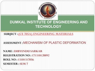 SUBJECT : (CE 705A) ENGINEERING MATERIALS
ASSESSMENT : MECHANISM OF PLASTIC DEFORMATION
NAME : DIBYENDU SARKAR
REGISTRATION NO : 171310120092
ROLL NO : 13101317056
SEMESTER : SEM 7
DUMKAL INSTITUTE OF ENGINEERING AND
TECHNOLOGY
 