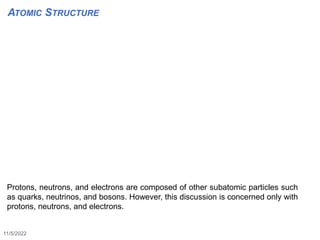 11/5/2022
6
Protons, neutrons, and electrons are composed of other subatomic particles such
as quarks, neutrinos, and bosons. However, this discussion is concerned only with
protons, neutrons, and electrons.
ATOMIC STRUCTURE
 