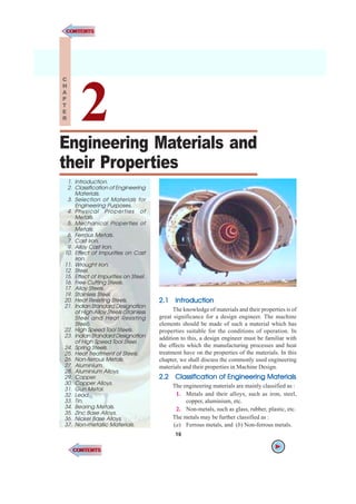 16 n A Textbook of Machine Design
2.1
2.1
2.1
2.1
2.1 Intr
Intr
Intr
Intr
Introduction
oduction
oduction
oduction
oduction
The knowledge of materials and their properties is of
great significance for a design engineer. The machine
elements should be made of such a material which has
properties suitable for the conditions of operation. In
addition to this, a design engineer must be familiar with
the effects which the manufacturing processes and heat
treatment have on the properties of the materials. In this
chapter, we shall discuss the commonly used engineering
materials and their properties in Machine Design.
2.2
2.2
2.2
2.2
2.2 Classification of Engineering Materials
Classification of Engineering Materials
Classification of Engineering Materials
Classification of Engineering Materials
Classification of Engineering Materials
The engineering materials are mainly classified as :
1. Metals and their alloys, such as iron, steel,
copper, aluminium, etc.
2. Non-metals, such as glass, rubber, plastic, etc.
The metals may be further classified as :
(a) Ferrous metals, and (b) Non-ferrous metals.
Engineering Materials and
their Properties
16
1. Introduction.
2. Classification of Engineering
Materials.
3. Selection of Materials for
Engineering Purposes.
4. Physical Properties of
Metals.
5. Mechanical Properties of
Metals.
6. Ferrous Metals.
7. Cast Iron.
9. Alloy Cast Iron.
10. Effect of Impurities on Cast
Iron.
11. Wrought Iron.
12. Steel.
15. Effect of Impurities on Steel.
16. Free Cutting Steels.
17. Alloy Steels.
19. Stainless Steel.
20. Heat Resisting Steels.
21. Indian Standard Designation
of High Alloy Steels (Stainless
Steel and Heat Resisting
Steel).
22. High Speed Tool Steels.
23. Indian Standard Designation
of High Speed Tool Steel.
24. Spring Steels.
25. Heat Treatment of Steels.
26. Non-ferrous Metals.
27. Aluminium.
28. Aluminium Alloys.
29. Copper.
30. Copper Alloys.
31. Gun Metal.
32. Lead.
33. Tin.
34. Bearing Metals.
35. Zinc Base Alloys.
36. Nickel Base Alloys.
37. Non-metallic Materials.
2
C
H
A
P
T
E
R
CONTENTS
CONTENTS
CONTENTS
CONTENTS
 