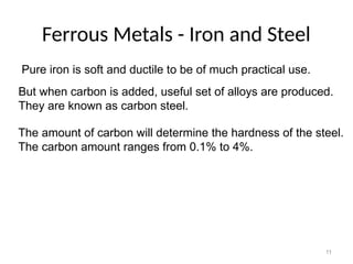 11
Ferrous Metals - Iron and Steel
Pure iron is soft and ductile to be of much practical use.
But when carbon is added, useful set of alloys are produced.
They are known as carbon steel.
The amount of carbon will determine the hardness of the steel.
The carbon amount ranges from 0.1% to 4%.
 