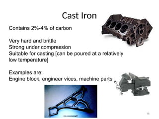 16
Cast Iron
Contains 2%-4% of carbon
Very hard and brittle
Strong under compression
Suitable for casting [can be poured at a relatively
low temperature]
Examples are:
Engine block, engineer vices, machine parts
 