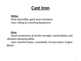 17
Cast Iron
White:
Hard and brittle, good wear resistance
Uses: rolling & crunching Equipment
Grey:
Good compressive & tensile strength, machinability, and
vibration-damping ability
Uses: machine bases, crankshafts, furnace doors, Engine
Blocks
 