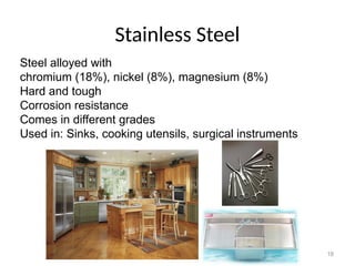 18
Stainless Steel
Steel alloyed with
chromium (18%), nickel (8%), magnesium (8%)
Hard and tough
Corrosion resistance
Comes in different grades
Used in: Sinks, cooking utensils, surgical instruments
 