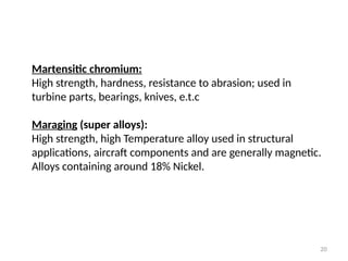 20
Martensitic chromium:
High strength, hardness, resistance to abrasion; used in
turbine parts, bearings, knives, e.t.c
Maraging (super alloys):
High strength, high Temperature alloy used in structural
applications, aircraft components and are generally magnetic.
Alloys containing around 18% Nickel.
 