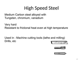 21
High Speed Steel
Medium Carbon steel alloyed with
Tungsten, chromium, vanadium
Very hard
Resistant to frictional heat even at high temperature
Used in : Machine cutting tools (lathe and milling)
Drills, etc
 