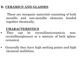 B. CERAMICS AND GLASSES
These are inorganic materials consisting of both
metallic and non-metallic elements bonded
together chemically.
CHARACTERISTICS
▪ They can be crystalline(ceramics), non-
crystalline(glasses) or a mixture of both (glass-
ceramics)
▪ Generally they have high melting points and high
chemical stabilities.
 