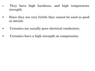 ▪ They have high hardness, and high temperature
strength.
▪ Since they are very brittle they cannot be used as good
as metals.
▪ Ceramics are usually poor electrical conductors.
▪ Ceramics have a high strength on compression
 