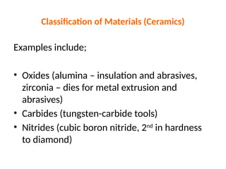 Classification of Materials (Ceramics)
Examples include;
• Oxides (alumina – insulation and abrasives,
zirconia – dies for metal extrusion and
abrasives)
• Carbides (tungsten-carbide tools)
• Nitrides (cubic boron nitride, 2nd
in hardness
to diamond)
 