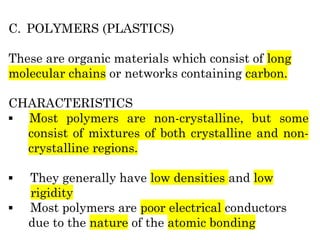 C. POLYMERS (PLASTICS)
These are organic materials which consist of long
molecular chains or networks containing carbon.
CHARACTERISTICS
▪ Most polymers are non-crystalline, but some
consist of mixtures of both crystalline and non-
crystalline regions.
▪ They generally have low densities and low
rigidity
▪ Most polymers are poor electrical conductors
due to the nature of the atomic bonding
 