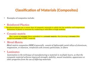 Classification of Materials (Composites)
• Examples of composites include;
• Reinforced Plastics
Reinforced plastics are a recent class of composite materials in which the low modulus and temperature
limitations of plastic is overcome by reinforcing it with fibres of high modulus.
• Ceramic-matrix
They consist of ceramic fibres embedded in a ceramic matrix, thus forming a ceramic fibre
reinforced ceramic (CFRC ) material.
• Metal-Matrix
Metal matrix composites (MMCs) generally consist of lightweight metal alloys of aluminum,
magnesium, or titanium, reinforced with ceramic particulate, or fibers
• Laminates
Lamination is the technique of manufacturing a material in multiple layers, so that the
composite material achieves improved strength, stability, sound insulation, appearance or
other properties from the use of differing materials.
 
