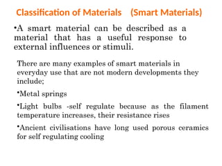 Classification of Materials (Smart Materials)
•A smart material can be described as a
material that has a useful response to
external influences or stimuli.
There are many examples of smart materials in
everyday use that are not modern developments they
include;
•Metal springs
•Light bulbs -self regulate because as the filament
temperature increases, their resistance rises
•Ancient civilisations have long used porous ceramics
for self regulating cooling
 
